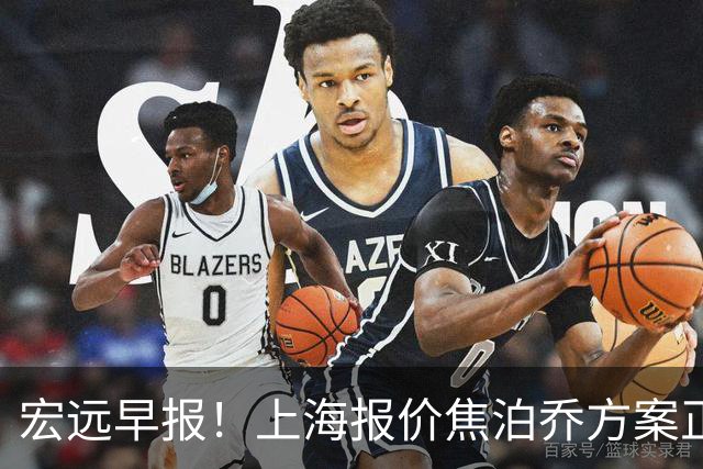 宏远早报！上海报价焦泊乔方案正式出炉，朱芳雨赴新疆谈判，徐杰自费特训